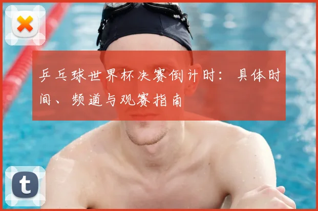乒乓球世界杯决赛倒计时：具体时间、频道与观赛指南