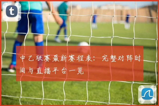 中乙联赛最新赛程表：完整对阵时间与直播平台一览