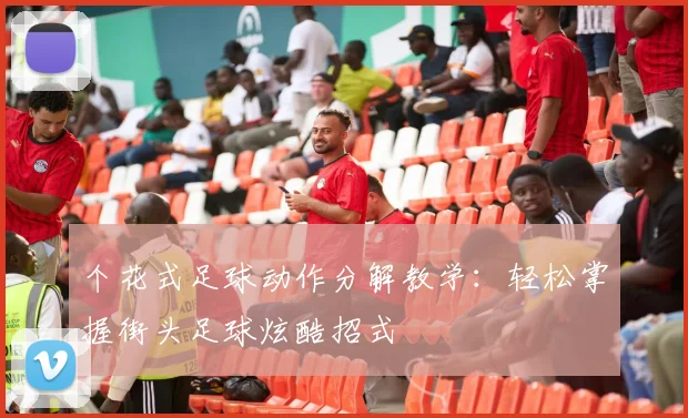 个花式足球动作分解教学：轻松掌握街头足球炫酷招式