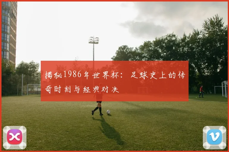 揭秘1986年世界杯：足球史上的传奇时刻与经典对决