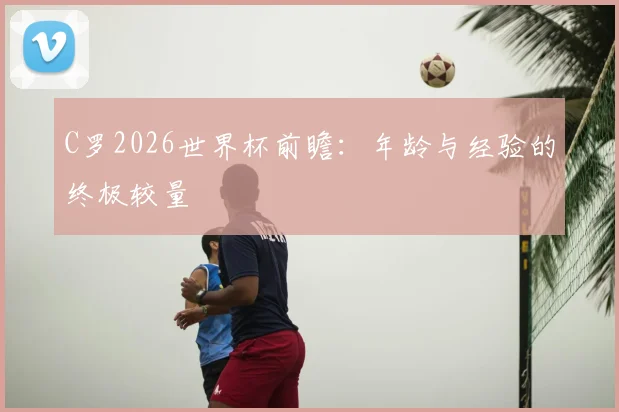 C罗2026世界杯前瞻：年龄与经验的终极较量