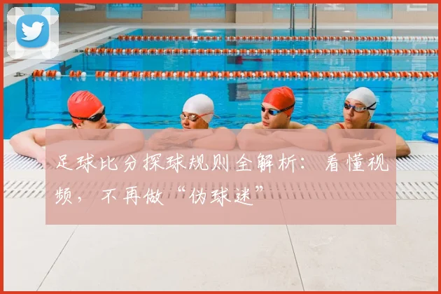 足球比分探球规则全解析：看懂视频，不再做“伪球迷”