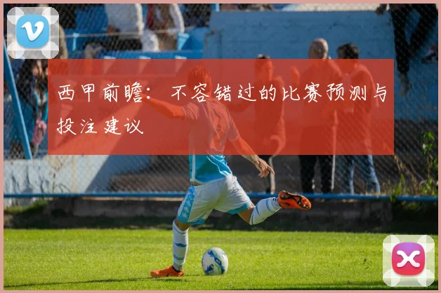 西甲前瞻：不容错过的比赛预测与投注建议