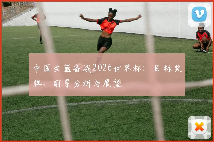 中国女篮备战2026世界杯：目标奖牌，前景分析与展望