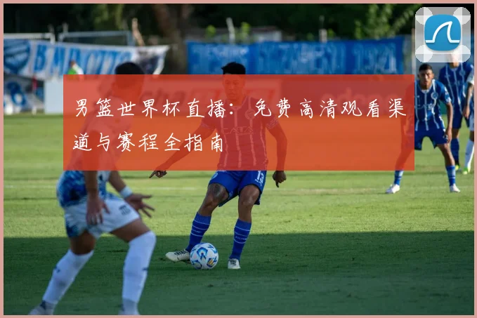 男篮世界杯直播：免费高清观看渠道与赛程全指南