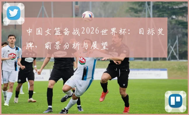 中国女篮备战2026世界杯：目标奖牌，前景分析与展望